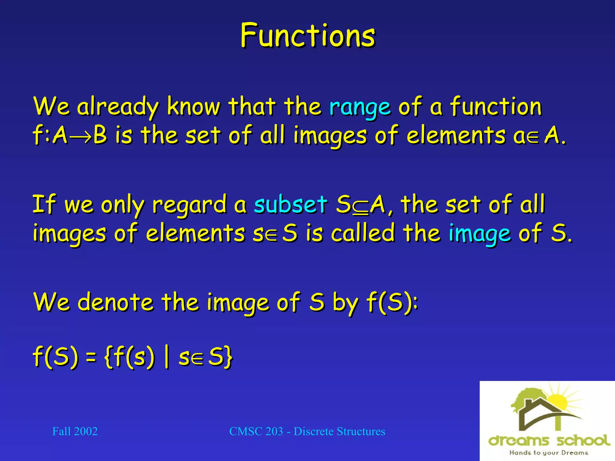 Fall 2002 CMSC 203 - Discrete Structures 10
FunctionsFunctions
We already know that theWe already know that the rangerange of a functionof a function
f:Af:A→→B is the set of all images of elements aB is the set of all images of elements a∈∈A.A.
If we only regard aIf we only regard a subsetsubset SS⊆⊆A, the set of allA, the set of all
images of elements simages of elements s∈∈S is called theS is called the imageimage of S.of S.
We denote the image of S by f(S):We denote the image of S by f(S):
f(S) = {f(s) | sf(S) = {f(s) | s∈∈S}S}
 