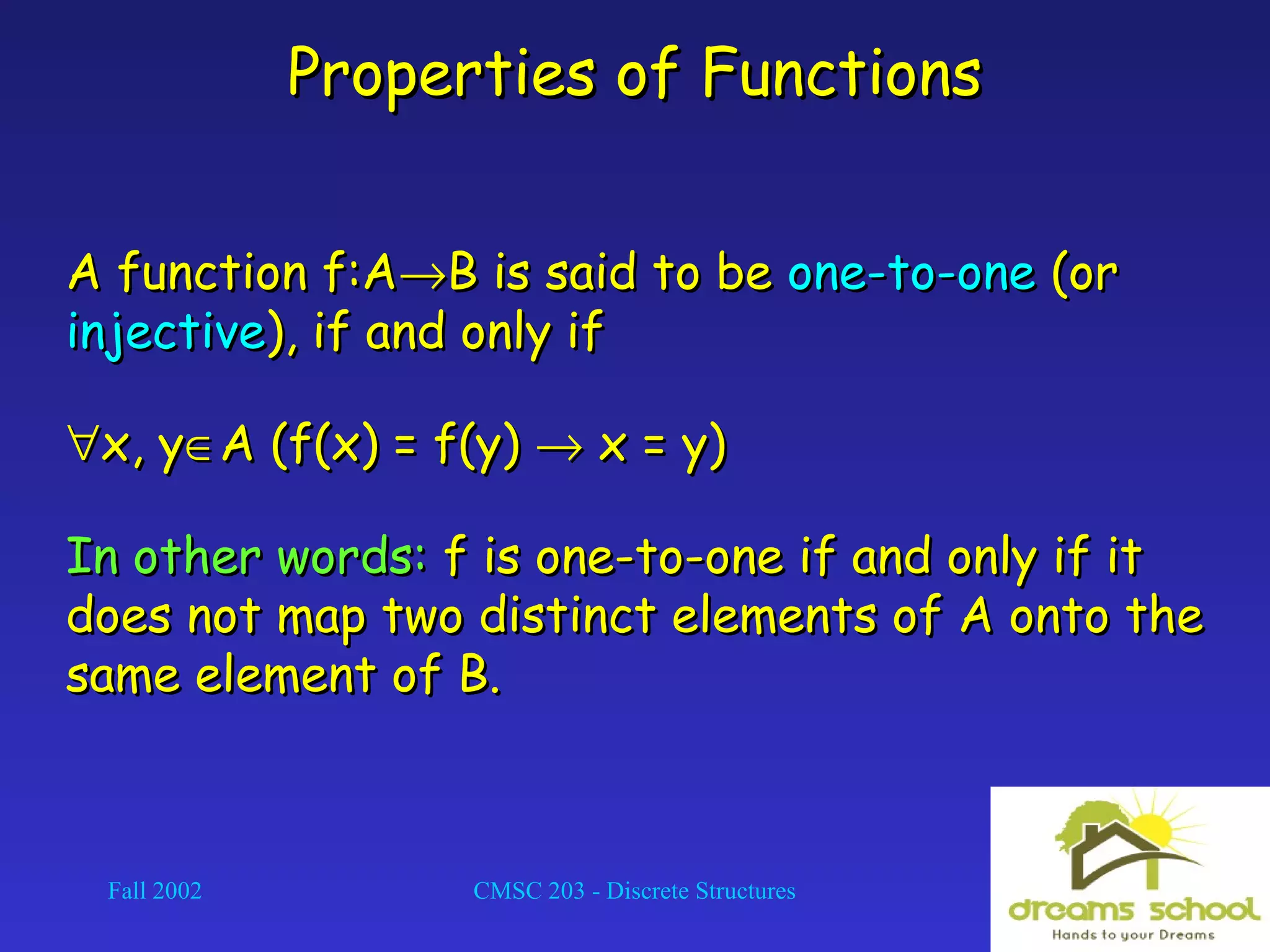 Fall 2002 CMSC 203 - Discrete Structures 12
Properties of FunctionsProperties of Functions
A function f:AA function f:A→→B is said to beB is said to be one-to-oneone-to-one (or(or
injectiveinjective), if and only if), if and only if
∀∀x, yx, y∈∈A (f(x) = f(y)A (f(x) = f(y) →→ x = y)x = y)
In other words:In other words: f is one-to-one if and only if itf is one-to-one if and only if it
does not map two distinct elements of A onto thedoes not map two distinct elements of A onto the
same element of B.same element of B.
 