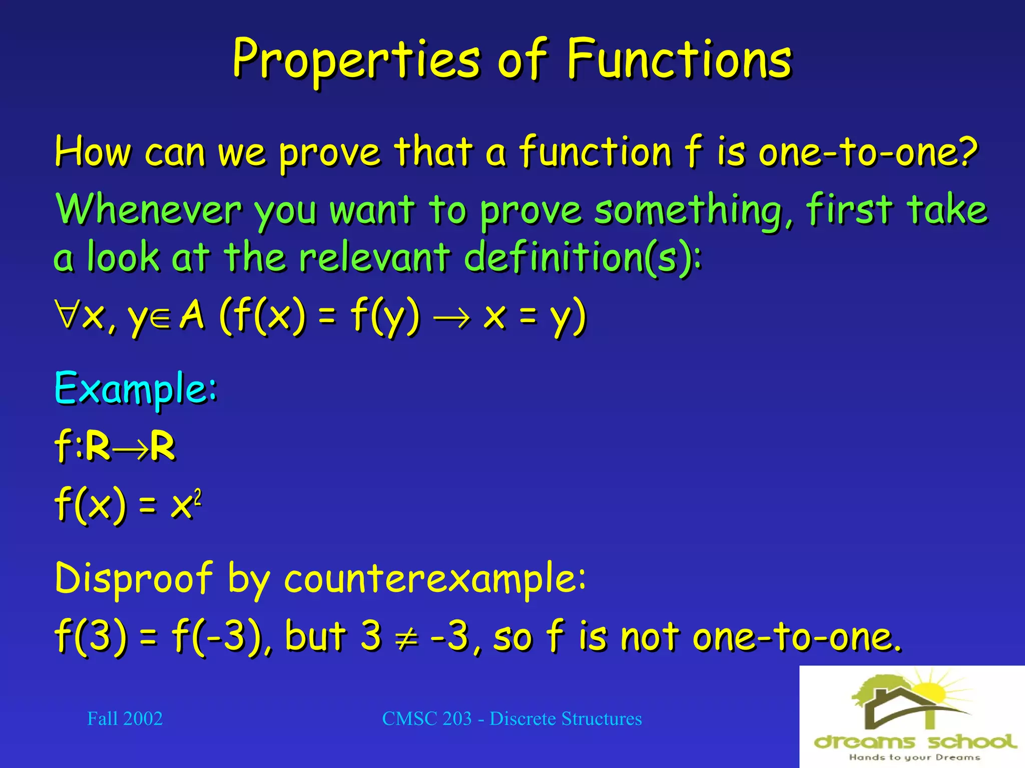 Fall 2002 CMSC 203 - Discrete Structures 14
Properties of FunctionsProperties of Functions
How can we prove that a function f is one-to-one?How can we prove that a function f is one-to-one?
Whenever you want to prove something, first takeWhenever you want to prove something, first take
a look at the relevant definition(s):a look at the relevant definition(s):
∀∀x, yx, y∈∈A (f(x) = f(y)A (f(x) = f(y) →→ x = y)x = y)
Example:Example:
f:f:RR→→RR
f(x) = xf(x) = x22
Disproof by counterexample:
f(3) = f(-3), but 3f(3) = f(-3), but 3 ≠≠ -3, so f is not one-to-one.-3, so f is not one-to-one.
 