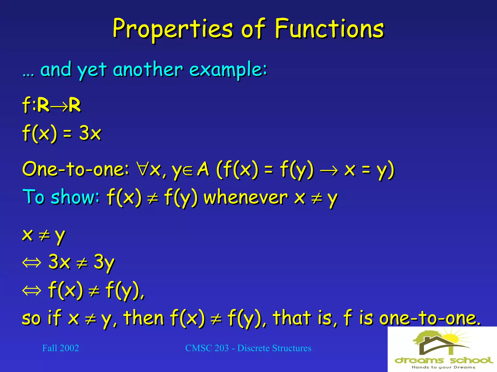 Fall 2002 CMSC 203 - Discrete Structures 15
Properties of FunctionsProperties of Functions
…… and yet another example:and yet another example:
f:f:RR→→RR
f(x) = 3xf(x) = 3x
One-to-one:One-to-one: ∀∀x, yx, y∈∈A (f(x) = f(y)A (f(x) = f(y) →→ x = y)x = y)
To show:To show: f(x)f(x) ≠≠ f(y) whenever xf(y) whenever x ≠≠ yy
xx ≠≠ yy
⇔ 3x3x ≠≠ 3y3y
⇔ f(x)f(x) ≠≠ f(y),f(y),
so if xso if x ≠≠ y, then f(x)y, then f(x) ≠≠ f(y), that is, f is one-to-one.f(y), that is, f is one-to-one.
 