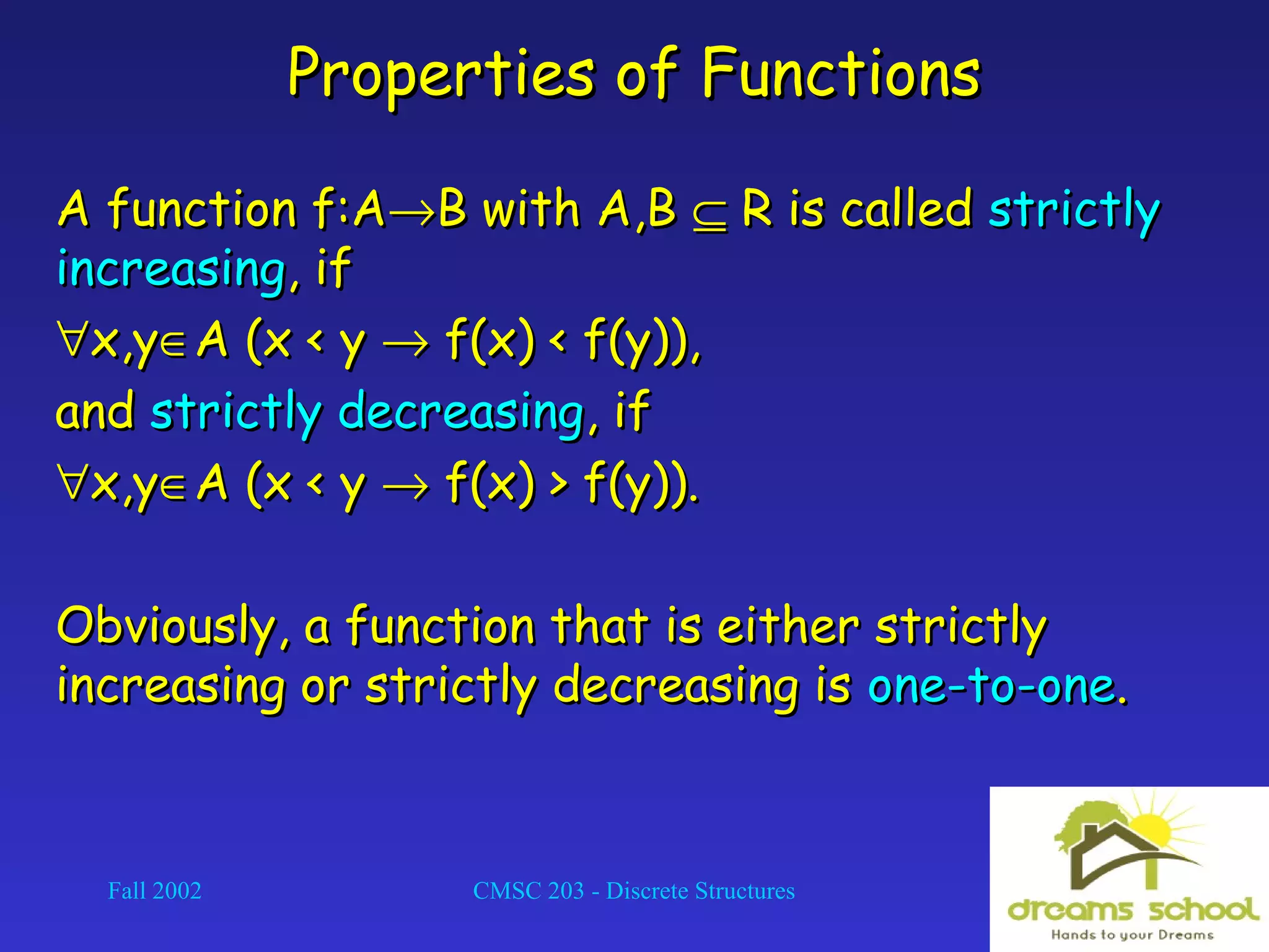 Fall 2002 CMSC 203 - Discrete Structures 16
Properties of FunctionsProperties of Functions
A function f:AA function f:A→→B with A,BB with A,B ⊆⊆ R is calledR is called strictlystrictly
increasingincreasing, if, if
∀∀x,yx,y∈∈A (x < yA (x < y →→ f(x) < f(y)),f(x) < f(y)),
andand strictly decreasingstrictly decreasing, if, if
∀∀x,yx,y∈∈A (x < yA (x < y →→ f(x) > f(y)).f(x) > f(y)).
Obviously, a function that is either strictlyObviously, a function that is either strictly
increasing or strictly decreasing isincreasing or strictly decreasing is one-to-oneone-to-one..
 