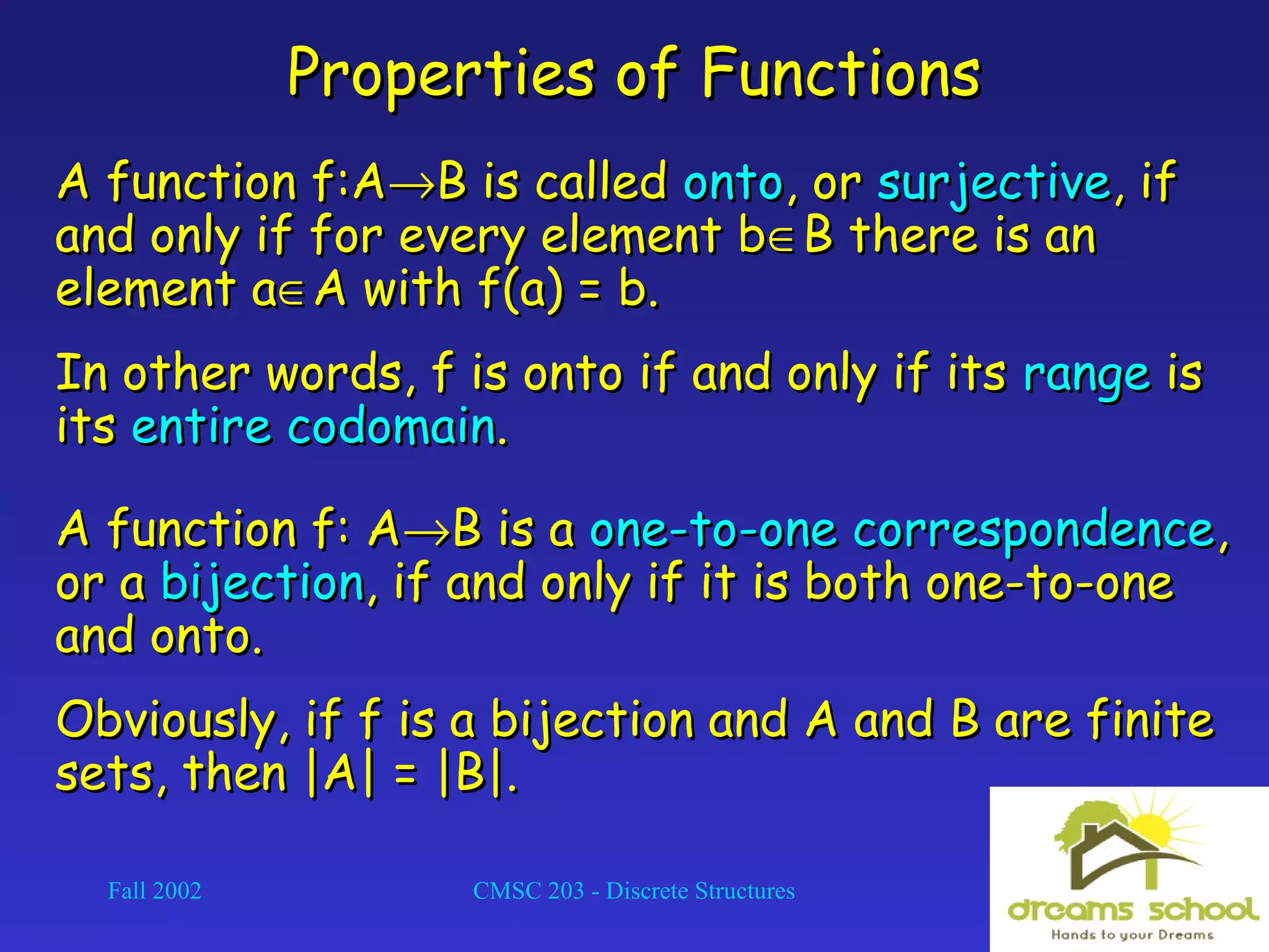 Fall 2002 CMSC 203 - Discrete Structures 17
Properties of FunctionsProperties of Functions
A function f:AA function f:A→→B is calledB is called ontoonto, or, or surjectivesurjective, if, if
and only if for every element band only if for every element b∈∈B there is anB there is an
element aelement a∈∈A with f(a) = b.A with f(a) = b.
In other words, f is onto if and only if itsIn other words, f is onto if and only if its rangerange isis
itsits entire codomainentire codomain..
A function f: AA function f: A→→B is aB is a one-to-one correspondenceone-to-one correspondence,,
or aor a bijectionbijection, if and only if it is both one-to-one, if and only if it is both one-to-one
and onto.and onto.
Obviously, if f is a bijection and A and B are finiteObviously, if f is a bijection and A and B are finite
sets, then |A| = |B|.sets, then |A| = |B|.
 
