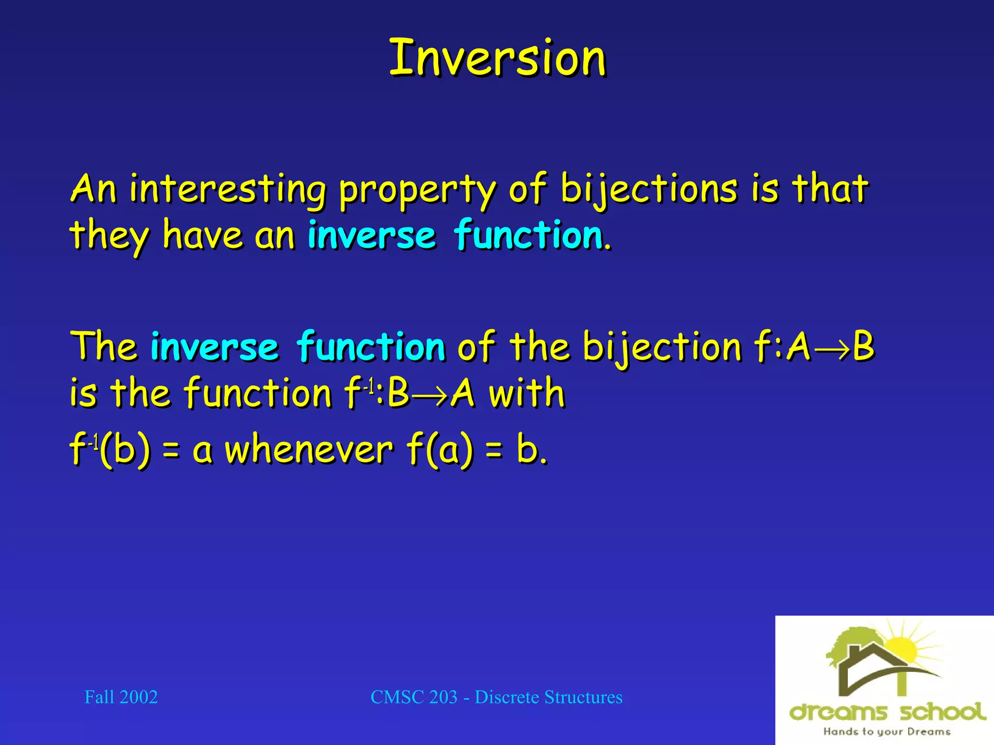 Fall 2002 CMSC 203 - Discrete Structures 24
InversionInversion
An interesting property of bijections is thatAn interesting property of bijections is that
they have anthey have an inverse functioninverse function..
TheThe inverse functioninverse function of the bijection f:Aof the bijection f:A→→BB
is the function fis the function f-1-1
:B:B→→A withA with
ff-1-1
(b) = a whenever f(a) = b.(b) = a whenever f(a) = b.
 