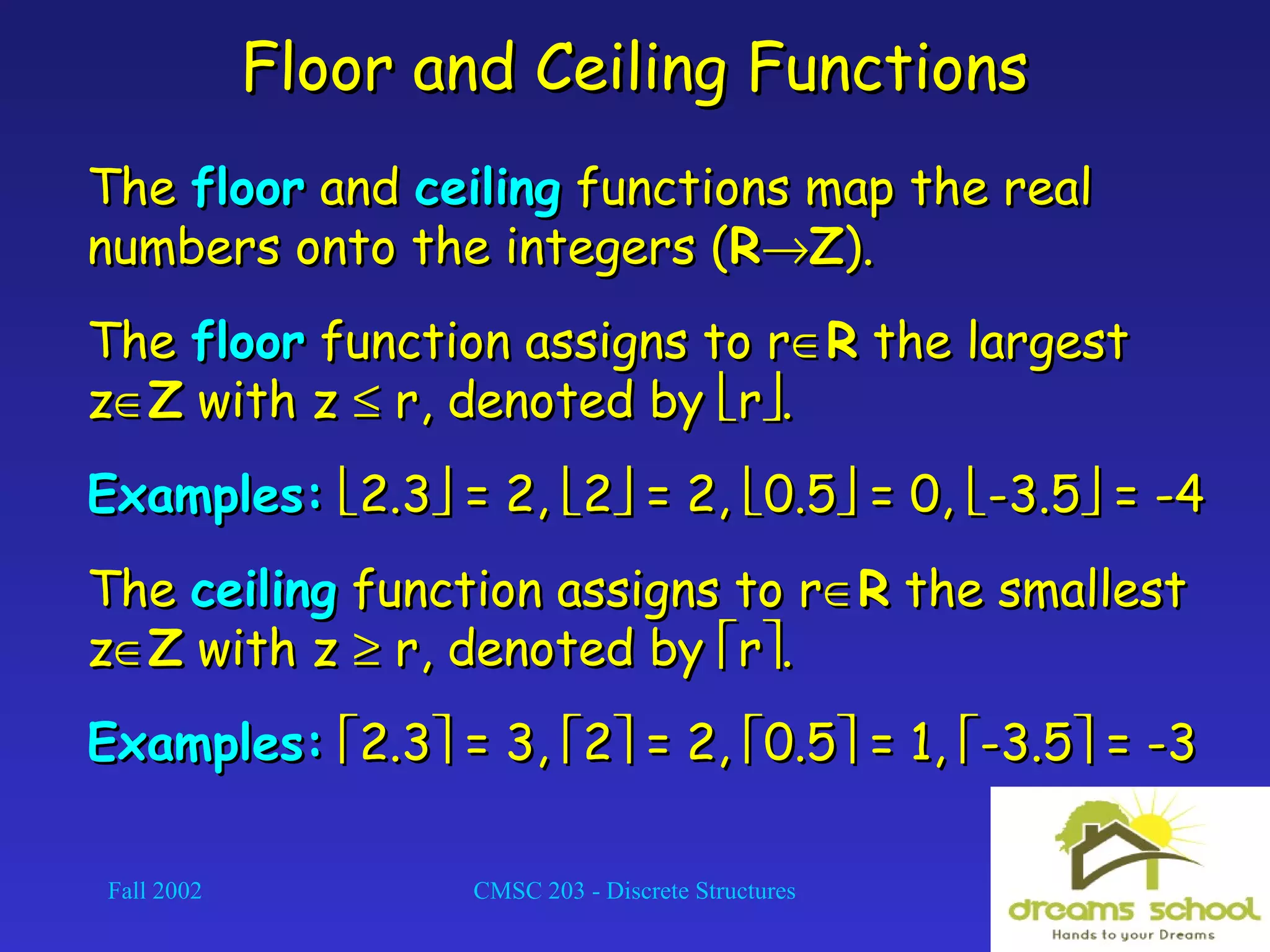 Fall 2002 CMSC 203 - Discrete Structures 31
Floor and Ceiling FunctionsFloor and Ceiling Functions
TheThe floorfloor andand ceilingceiling functions map the realfunctions map the real
numbers onto the integers (numbers onto the integers (RR→→ZZ).).
TheThe floorfloor function assigns to rfunction assigns to r∈∈RR the largestthe largest
zz∈∈ZZ with zwith z ≤≤ r, denoted byr, denoted by rr..
Examples:Examples: 2.32.3 = 2,= 2, 22 = 2,= 2, 0.50.5 = 0,= 0, -3.5-3.5 = -4= -4
TheThe ceilingceiling function assigns to rfunction assigns to r∈∈RR the smallestthe smallest
zz∈∈ZZ with zwith z ≥≥ r, denoted byr, denoted by rr..
Examples:Examples: 2.32.3 = 3,= 3, 22 = 2,= 2, 0.50.5 = 1,= 1, -3.5-3.5 = -3= -3
 