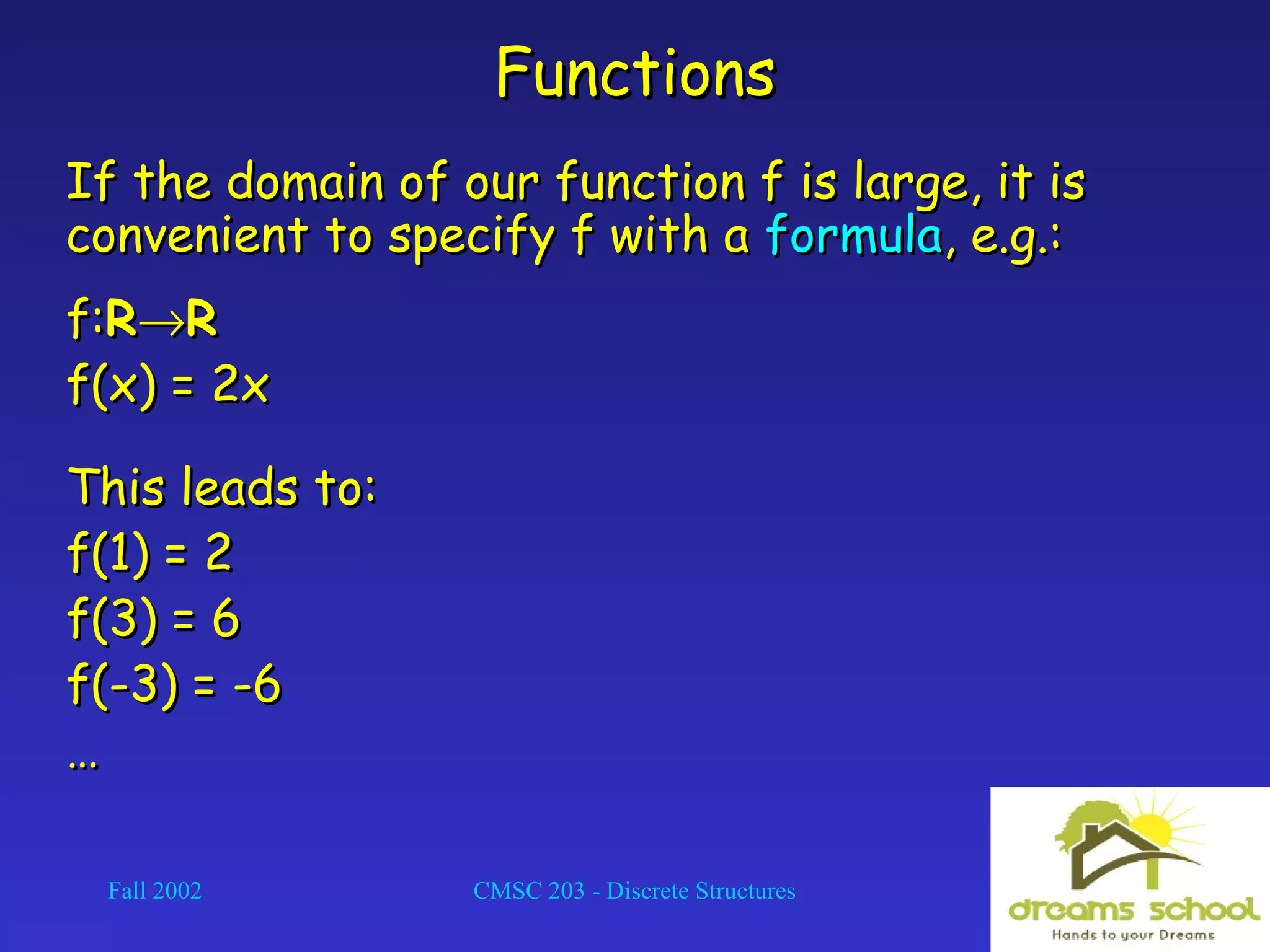 Fall 2002 CMSC 203 - Discrete Structures 8
FunctionsFunctions
If the domain of our function f is large, it isIf the domain of our function f is large, it is
convenient to specify f with aconvenient to specify f with a formulaformula, e.g.:, e.g.:
f:f:RR→→RR
f(x) = 2xf(x) = 2x
This leads to:This leads to:
f(1) = 2f(1) = 2
f(3) = 6f(3) = 6
f(-3) = -6f(-3) = -6
……
 