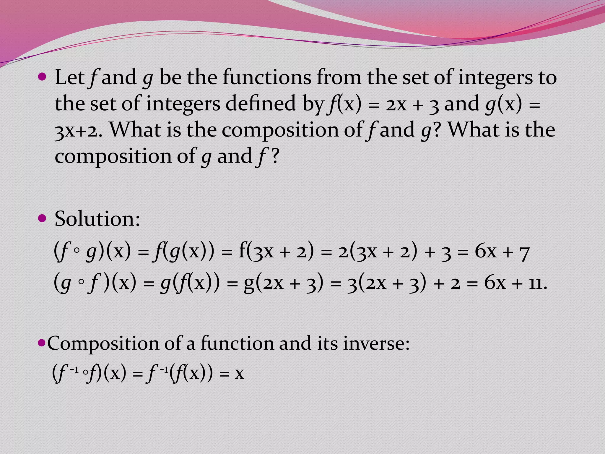  Let f and g be the functions from the set of integers to
the set of integers deﬁned by f(x) = 2x + 3 and g(x) =
3x+2. What is the composition of f and g? What is the
composition of g and f ?
 Solution:
(f ◦ g)(x) = f(g(x)) = f(3x + 2) = 2(3x + 2) + 3 = 6x + 7
(g ◦ f )(x) = g(f(x)) = g(2x + 3) = 3(2x + 3) + 2 = 6x + 11.
Composition of a function and its inverse:
(f -1 ◦f)(x) = f -1(f(x)) = x
 