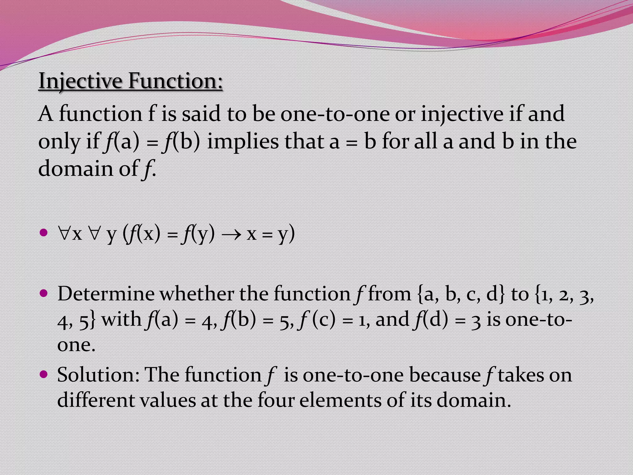 Injective Function:
A function f is said to be one-to-one or injective if and
only if f(a) = f(b) implies that a = b for all a and b in the
domain of f.
 x  y (f(x) = f(y)  x = y)
 Determine whether the function f from {a, b, c, d} to {1, 2, 3,
4, 5} with f(a) = 4, f(b) = 5, f (c) = 1, and f(d) = 3 is one-to-
one.
 Solution: The function f is one-to-one because f takes on
different values at the four elements of its domain.
 