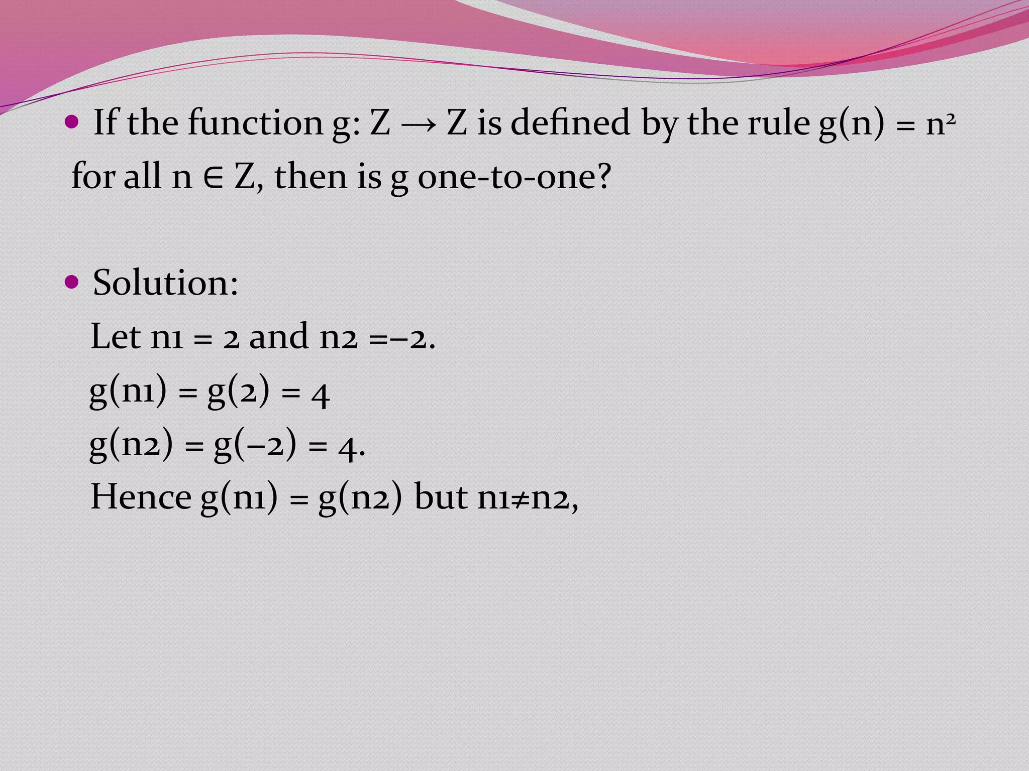  If the function g: Z → Z is deﬁned by the rule g(n) = n2
for all n ∈ Z, then is g one-to-one?
 Solution:
Let n1 = 2 and n2 =−2.
g(n1) = g(2) = 4
g(n2) = g(−2) = 4.
Hence g(n1) = g(n2) but n1≠n2,
 