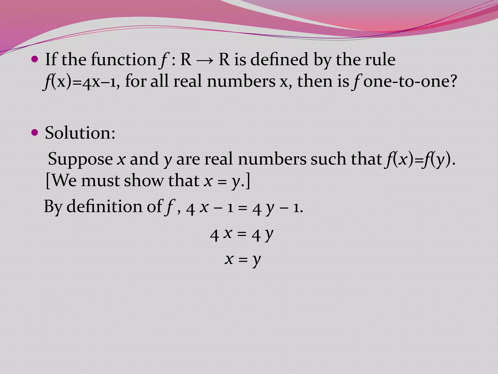  If the function f : R → R is deﬁned by the rule
f(x)=4x−1, for all real numbers x, then is f one-to-one?
 Solution:
Suppose x and y are real numbers such that f(x)=f(y).
[We must show that x = y.]
By deﬁnition of f , 4 x − 1 = 4 y − 1.
4 x = 4 y
x = y
 