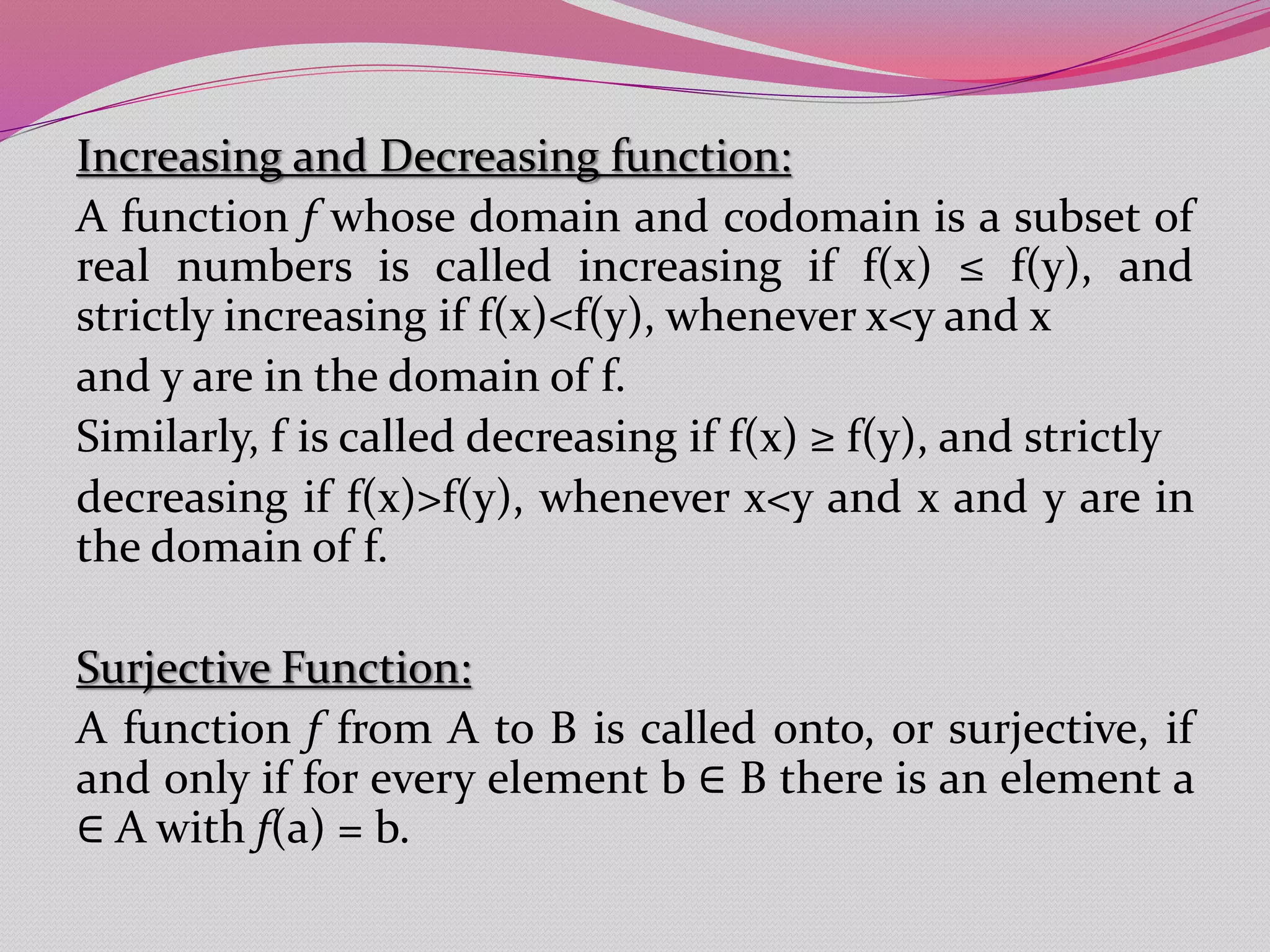 Increasing and Decreasing function:
A function f whose domain and codomain is a subset of
real numbers is called increasing if f(x) ≤ f(y), and
strictly increasing if f(x)<f(y), whenever x<y and x
and y are in the domain of f.
Similarly, f is called decreasing if f(x) ≥ f(y), and strictly
decreasing if f(x)>f(y), whenever x<y and x and y are in
the domain of f.
Surjective Function:
A function f from A to B is called onto, or surjective, if
and only if for every element b ∈ B there is an element a
∈ A with f(a) = b.
 