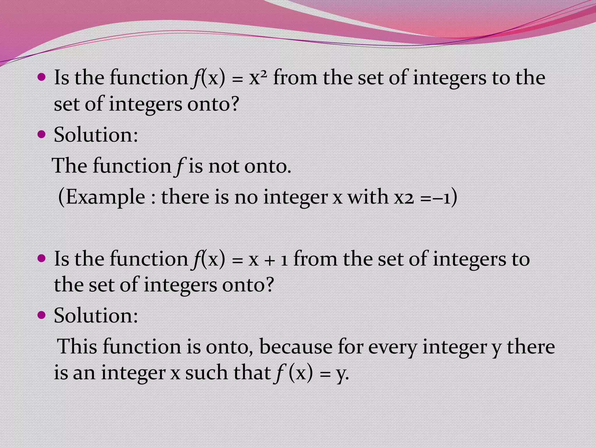  Is the function f(x) = x2 from the set of integers to the
set of integers onto?
 Solution:
The function f is not onto.
(Example : there is no integer x with x2 =−1)
 Is the function f(x) = x + 1 from the set of integers to
the set of integers onto?
 Solution:
This function is onto, because for every integer y there
is an integer x such that f (x) = y.
 
