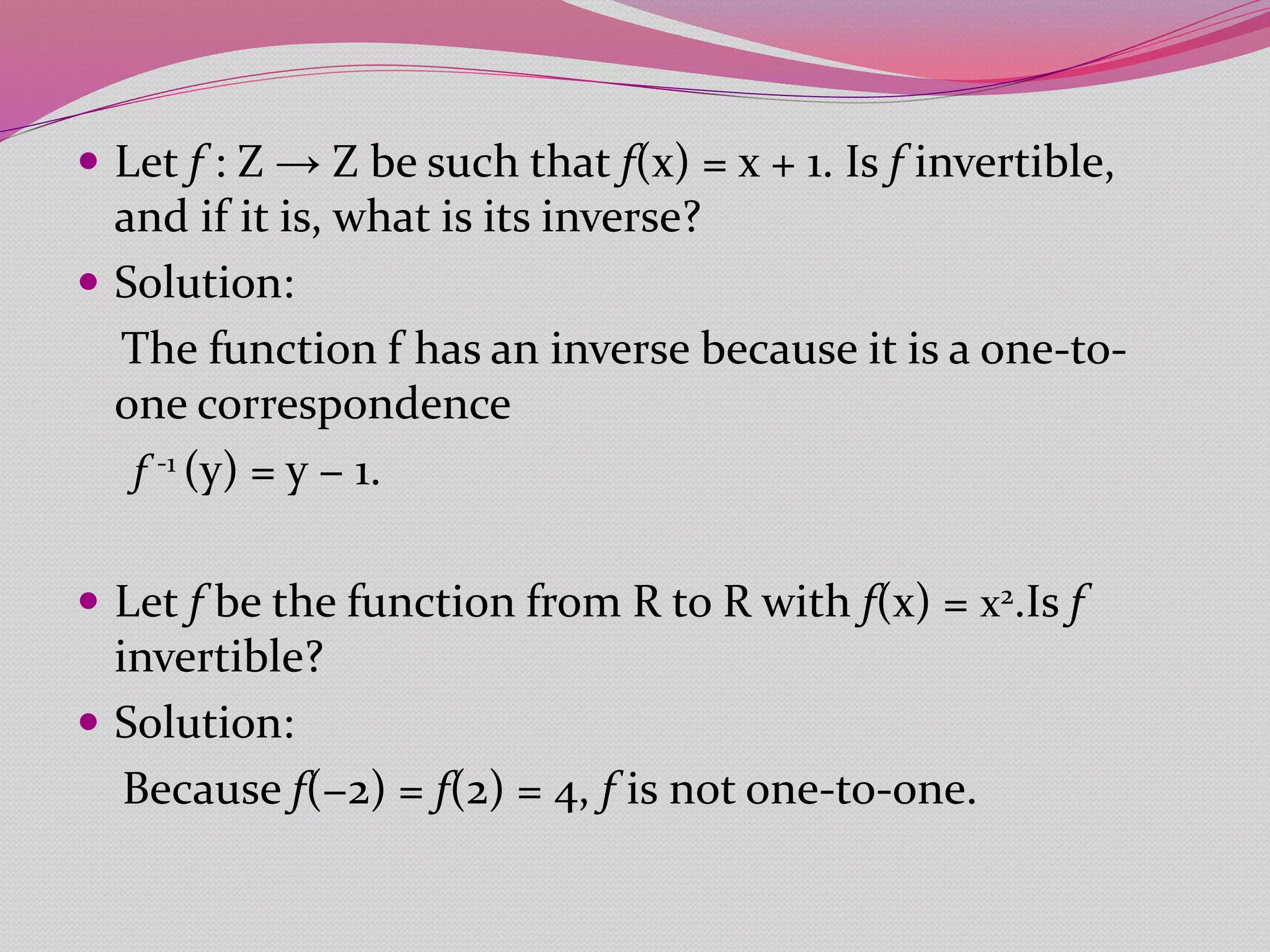  Let f : Z → Z be such that f(x) = x + 1. Is f invertible,
and if it is, what is its inverse?
 Solution:
The function f has an inverse because it is a one-to-
one correspondence
f -1 (y) = y − 1.
 Let f be the function from R to R with f(x) = x2.Is f
invertible?
 Solution:
Because f(−2) = f(2) = 4, f is not one-to-one.
 