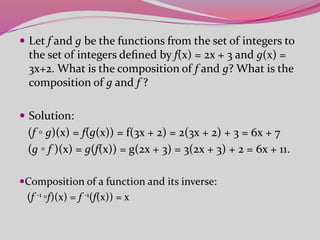  Let f and g be the functions from the set of integers to
the set of integers deﬁned by f(x) = 2x + 3 and g(x) =
3x+2. What is the composition of f and g? What is the
composition of g and f ?
 Solution:
(f ◦ g)(x) = f(g(x)) = f(3x + 2) = 2(3x + 2) + 3 = 6x + 7
(g ◦ f )(x) = g(f(x)) = g(2x + 3) = 3(2x + 3) + 2 = 6x + 11.
Composition of a function and its inverse:
(f -1 ◦f)(x) = f -1(f(x)) = x
 