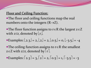 Floor and Ceiling Function:
The floor and ceiling functions map the real
numbers onto the integers (RZ).
The floor function assigns to rR the largest zZ
with zr, denoted by r.
Examples: 2.3 = 2, 2 = 2, 0.5 = 0, -3.5 = -4
The ceiling function assigns to rR the smallest
zZ with zr, denoted by r.
Examples: 2.3 = 3, 2 = 2, 0.5 = 1, -3.5 = -3
 