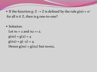  If the function g: Z → Z is deﬁned by the rule g(n) = n2
for all n ∈ Z, then is g one-to-one?
 Solution:
Let n1 = 2 and n2 =−2.
g(n1) = g(2) = 4
g(n2) = g(−2) = 4.
Hence g(n1) = g(n2) but n1≠n2,
 