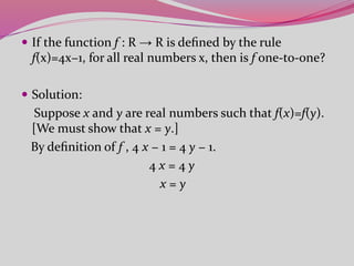  If the function f : R → R is deﬁned by the rule
f(x)=4x−1, for all real numbers x, then is f one-to-one?
 Solution:
Suppose x and y are real numbers such that f(x)=f(y).
[We must show that x = y.]
By deﬁnition of f , 4 x − 1 = 4 y − 1.
4 x = 4 y
x = y
 