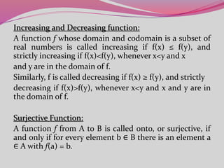 Increasing and Decreasing function:
A function f whose domain and codomain is a subset of
real numbers is called increasing if f(x) ≤ f(y), and
strictly increasing if f(x)<f(y), whenever x<y and x
and y are in the domain of f.
Similarly, f is called decreasing if f(x) ≥ f(y), and strictly
decreasing if f(x)>f(y), whenever x<y and x and y are in
the domain of f.
Surjective Function:
A function f from A to B is called onto, or surjective, if
and only if for every element b ∈ B there is an element a
∈ A with f(a) = b.
 