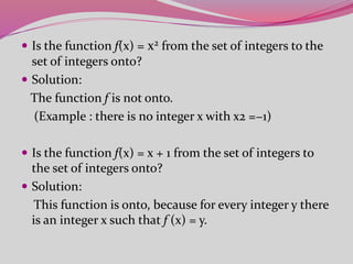  Is the function f(x) = x2 from the set of integers to the
set of integers onto?
 Solution:
The function f is not onto.
(Example : there is no integer x with x2 =−1)
 Is the function f(x) = x + 1 from the set of integers to
the set of integers onto?
 Solution:
This function is onto, because for every integer y there
is an integer x such that f (x) = y.
 