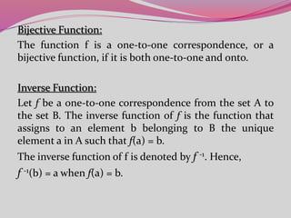 Bijective Function:
The function f is a one-to-one correspondence, or a
bijective function, if it is both one-to-one and onto.
Inverse Function:
Let f be a one-to-one correspondence from the set A to
the set B. The inverse function of f is the function that
assigns to an element b belonging to B the unique
element a in A such that f(a) = b.
The inverse function of f is denoted by f -1. Hence,
f -1(b) = a when f(a) = b.
 