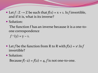  Let f : Z → Z be such that f(x) = x + 1. Is f invertible,
and if it is, what is its inverse?
 Solution:
The function f has an inverse because it is a one-to-
one correspondence
f -1 (y) = y − 1.
 Let f be the function from R to R with f(x) = x2.Is f
invertible?
 Solution:
Because f(−2) = f(2) = 4, f is not one-to-one.
 