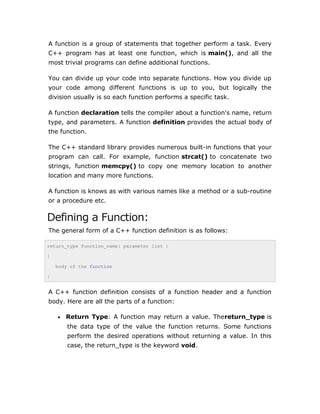 A function is a group of statements that together perform a task. Every
C++ program has at least one function, which is main(), and all the
most trivial programs can define additional functions.
You can divide up your code into separate functions. How you divide up
your code among different functions is up to you, but logically the
division usually is so each function performs a specific task.
A function declaration tells the compiler about a function's name, return
type, and parameters. A function definition provides the actual body of
the function.
The C++ standard library provides numerous built-in functions that your
program can call. For example, function strcat() to concatenate two
strings, function memcpy() to copy one memory location to another
location and many more functions.
A function is knows as with various names like a method or a sub-routine
or a procedure etc.
Defining a Function:
The general form of a C++ function definition is as follows:
return_type function_name( parameter list )
{
body of the function
}
A C++ function definition consists of a function header and a function
body. Here are all the parts of a function:
• Return Type: A function may return a value. Thereturn_type is
the data type of the value the function returns. Some functions
perform the desired operations without returning a value. In this
case, the return_type is the keyword void.
 