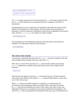 1
2
3
4
void printmessage (void)
{
cout << "I'm a function!";
}
In C++, an empty parameter list can be used instead of void with same meaning, but the
use of void in the argument list was popularized by the C language, where this is a
requirement.
Something that in no case is optional are the parentheses that follow the function name,
neither in its declaration nor when calling it. And even when the function takes no
parameters, at least an empty pair of parentheses shall always be appended to the function
name. See how printmessage was called in an earlier example:
printmessage ();
The parentheses are what differentiate functions from other kinds of declarations or
statements. The following would not call the function:
printmessage;
The return value of main
You may have noticed that the return type of main is int, but most examples in this and
earlier chapters did not actually return any value from main.
Well, there is a catch: If the execution of main ends normally without encountering
a return statement the compiler assumes the function ends with an implicit return
statement:
return 0;
Note that this only applies to function main for historical reasons. All other functions
with a return type shall end with a proper return statement that includes a return value,
even if this is never used.
When main returns zero (either implicitly or explicitly), it is interpreted by the
environment as that the program ended successfully. Other values may be returned
by main, and some environments give access to that value to the caller in some way,
although this behavior is not required nor necessarily portable between platforms. The
values for main that are guaranteed to be interpreted in the same way on all platforms are:
 