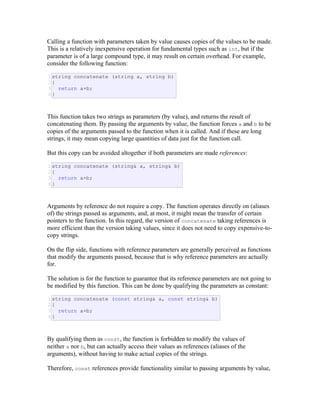 Calling a function with parameters taken by value causes copies of the values to be made.
This is a relatively inexpensive operation for fundamental types such as int, but if the
parameter is of a large compound type, it may result on certain overhead. For example,
consider the following function:
1
2
3
4
string concatenate (string a, string b)
{
return a+b;
}
This function takes two strings as parameters (by value), and returns the result of
concatenating them. By passing the arguments by value, the function forces a and b to be
copies of the arguments passed to the function when it is called. And if these are long
strings, it may mean copying large quantities of data just for the function call.
But this copy can be avoided altogether if both parameters are made references:
1
2
3
4
string concatenate (string& a, string& b)
{
return a+b;
}
Arguments by reference do not require a copy. The function operates directly on (aliases
of) the strings passed as arguments, and, at most, it might mean the transfer of certain
pointers to the function. In this regard, the version of concatenate taking references is
more efficient than the version taking values, since it does not need to copy expensive-to-
copy strings.
On the flip side, functions with reference parameters are generally perceived as functions
that modify the arguments passed, because that is why reference parameters are actually
for.
The solution is for the function to guarantee that its reference parameters are not going to
be modified by this function. This can be done by qualifying the parameters as constant:
1
2
3
4
string concatenate (const string& a, const string& b)
{
return a+b;
}
By qualifying them as const, the function is forbidden to modify the values of
neither a nor b, but can actually access their values as references (aliases of the
arguments), without having to make actual copies of the strings.
Therefore, const references provide functionality similar to passing arguments by value,
 