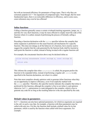 but with an increased efficiency for parameters of large types. That is why they are
extremely popular in C++ for arguments of compound types. Note though, that for most
fundamental types, there is no noticeable difference in efficiency, and in some cases,
const references may even be less efficient!
Inline functions
Calling a function generally causes a certain overhead (stacking arguments, jumps, etc...),
and thus for very short functions, it may be more efficient to simply insert the code of the
function where it is called, instead of performing the process of formally calling a
function.
Preceding a function declaration with the inline specifier informs the compiler that
inline expansion is preferred over the usual function call mechanism for a specific
function. This does not change at all the behavior of a function, but is merely used to
suggest the compiler that the code generated by the function body shall be inserted at
each point the function is called, instead of being invoked with a regular function call.
For example, the concatenate function above may be declared inline as:
1
2
3
4
inline string concatenate (const string& a, const string& b)
{
return a+b;
}
This informs the compiler that when concatenate is called, the program prefers the
function to be expanded inline, instead of performing a regular call. inline is only
specified in the function declaration, not when it is called.
Note that most compilers already optimize code to generate inline functions when they
see an opportunity to improve efficiency, even if not explicitly marked with
the inline specifier. Therefore, this specifier merely indicates the compiler that inline is
preferred for this function, although the compiler is free to not inline it, and optimize
otherwise. In C++, optimization is a task delegated to the compiler, which is free to
generate any code for as long as the resulting behavior is the one specified by the code.
Default values in parameters
In C++, functions can also have optional parameters, for which no arguments are required
in the call, in such a way that, for example, a function with three parameters may be
called with only two. For this, the function shall include a default value for its last
parameter, which is used by the function when called with fewer arguments. For
example:
 