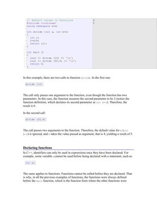 1
2
3
4
5
6
7
8
9
10
11
12
13
14
15
16
17
// default values in functions
#include <iostream>
using namespace std;
int divide (int a, int b=2)
{
int r;
r=a/b;
return (r);
}
int main ()
{
cout << divide (12) << 'n';
cout << divide (20,4) << 'n';
return 0;
}
6
5
E
&
R
In this example, there are two calls to function divide. In the first one:
divide (12)
The call only passes one argument to the function, even though the function has two
parameters. In this case, the function assumes the second parameter to be 2 (notice the
function definition, which declares its second parameter as int b=2). Therefore, the
result is 6.
In the second call:
divide (20,4)
The call passes two arguments to the function. Therefore, the default value for b (int
b=2) is ignored, and b takes the value passed as argument, that is 4, yielding a result of 5.
Declaring functions
In C++, identifiers can only be used in expressions once they have been declared. For
example, some variable xcannot be used before being declared with a statement, such as:
int x;
The same applies to functions. Functions cannot be called before they are declared. That
is why, in all the previous examples of functions, the functions were always defined
before the main function, which is the function from where the other functions were
 