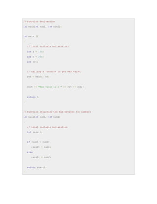 // function declaration
int max(int num1, int num2);
int main ()
{
// local variable declaration:
int a = 100;
int b = 200;
int ret;
// calling a function to get max value.
ret = max(a, b);
cout << "Max value is : " << ret << endl;
return 0;
}
// function returning the max between two numbers
int max(int num1, int num2)
{
// local variable declaration
int result;
if (num1 > num2)
result = num1;
else
result = num2;
return result;
}
 