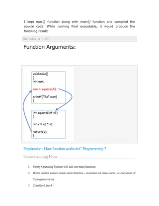 I kept max() function along with main() function and compiled the
source code. While running final executable, it would produce the
following result:
Max value is : 200
Function Arguments:
Explanation : How function works in C Programming ?
Understanding Flow
1. Firstly Operating System will call our main function.
2. When control comes inside main function , execution of main starts (i.e execution of
C program starts)
3. Consider Line 4 :
 