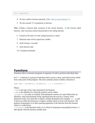 num = square(4);
4. We have called a function square(4). [ See : How to call a function ? ].
5. We have passed “4” as parameter to function.
Note : Calling a function halts execution of the current function , it will execute called
function , after execution control returned back to the calling function.
6. Function will return 16 to the calling function.(i.e main)
7. Returned value will be copied into variable.
8. printf will gets executed.
9. main function ends.
10. C program terminates.
Functions
Functions allow to structure programs in segments of code to perform individual tasks.
In C++, a function is a group of statements that is given a name, and which can be called
from some point of the program. The most common syntax to define a function is:
type name ( parameter1, parameter2, ...) { statements }
Where:
- type is the type of the value returned by the function.
- name is the identifier by which the function can be called.
- parameters (as many as needed): Each parameter consists of a type followed by an
identifier, with each parameter being separated from the next by a comma. Each
parameter looks very much like a regular variable declaration (for example: int x), and
in fact acts within the function as a regular variable which is local to the function. The
purpose of parameters is to allow passing arguments to the function from the location
where it is called from.
- statements is the function's body. It is a block of statements surrounded by braces { }
that specify what the function actually does.
 