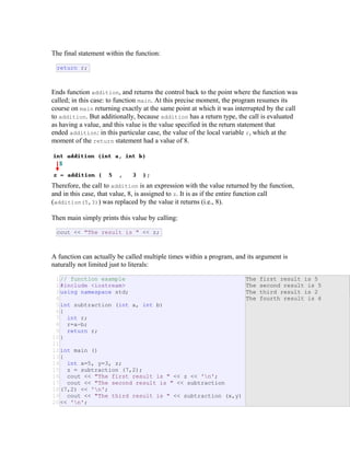 The final statement within the function:
return r;
Ends function addition, and returns the control back to the point where the function was
called; in this case: to function main. At this precise moment, the program resumes its
course on main returning exactly at the same point at which it was interrupted by the call
to addition. But additionally, because addition has a return type, the call is evaluated
as having a value, and this value is the value specified in the return statement that
ended addition: in this particular case, the value of the local variable r, which at the
moment of the return statement had a value of 8.
Therefore, the call to addition is an expression with the value returned by the function,
and in this case, that value, 8, is assigned to z. It is as if the entire function call
(addition(5,3)) was replaced by the value it returns (i.e., 8).
Then main simply prints this value by calling:
cout << "The result is " << z;
A function can actually be called multiple times within a program, and its argument is
naturally not limited just to literals:
1
2
3
4
5
6
7
8
9
10
11
12
13
14
15
16
17
18
19
20
// function example
#include <iostream>
using namespace std;
int subtraction (int a, int b)
{
int r;
r=a-b;
return r;
}
int main ()
{
int x=5, y=3, z;
z = subtraction (7,2);
cout << "The first result is " << z << 'n';
cout << "The second result is " << subtraction
(7,2) << 'n';
cout << "The third result is " << subtraction (x,y)
<< 'n';
The first result is 5
The second result is 5
The third result is 2
The fourth result is 6
E
&
R
 