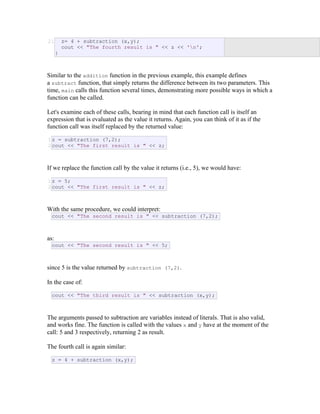 21 z= 4 + subtraction (x,y);
cout << "The fourth result is " << z << 'n';
}
Similar to the addition function in the previous example, this example defines
a subtract function, that simply returns the difference between its two parameters. This
time, main calls this function several times, demonstrating more possible ways in which a
function can be called.
Let's examine each of these calls, bearing in mind that each function call is itself an
expression that is evaluated as the value it returns. Again, you can think of it as if the
function call was itself replaced by the returned value:
1
2
z = subtraction (7,2);
cout << "The first result is " << z;
If we replace the function call by the value it returns (i.e., 5), we would have:
1
2
z = 5;
cout << "The first result is " << z;
With the same procedure, we could interpret:
cout << "The second result is " << subtraction (7,2);
as:
cout << "The second result is " << 5;
since 5 is the value returned by subtraction (7,2).
In the case of:
cout << "The third result is " << subtraction (x,y);
The arguments passed to subtraction are variables instead of literals. That is also valid,
and works fine. The function is called with the values x and y have at the moment of the
call: 5 and 3 respectively, returning 2 as result.
The fourth call is again similar:
z = 4 + subtraction (x,y);
 