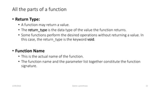 All the parts of a function
• Return Type:
• A function may return a value.
• The return_type is the data type of the value the function returns.
• Some functions perform the desired operations without returning a value. In
this case, the return_type is the keyword void.
• Function Name
• This is the actual name of the function.
• The function name and the parameter list together constitute the function
signature.
2/29/2016 Ashim Lamichhane 12
 