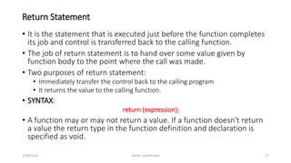 Return Statement
• It is the statement that is executed just before the function completes
its job and control is transferred back to the calling function.
• The job of return statement is to hand over some value given by
function body to the point where the call was made.
• Two purposes of return statement:
• Immediately transfer the control back to the calling program
• It returns the value to the calling function.
• SYNTAX:
return (expression);
• A function may or may not return a value. If a function doesn't return
a value the return type in the function definition and declaration is
specified as void.
2/29/2016 Ashim Lamichhane 17
 