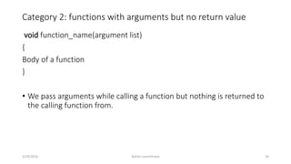 Category 2: functions with arguments but no return value
void function_name(argument list)
{
Body of a function
}
• We pass arguments while calling a function but nothing is returned to
the calling function from.
2/29/2016 Ashim Lamichhane 26
 