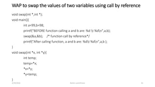WAP to swap the values of two variables using call by reference
void swap(int *,int *);
void main(){
int a=99,b=98;
printf("BEFORE function calling a and b are: %d t %dn",a,b);
swap(&a,&b); /* function call by reference*/
printf("After calling function, a and b are: %dt %dn",a,b );
}
void swap(int *x, int *y){
int temp;
temp=*x;
*x=*y;
*y=temp;
}
2/29/2016 Ashim Lamichhane 41
 