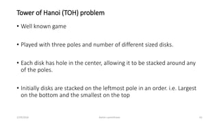 Tower of Hanoi (TOH) problem
• Well known game
• Played with three poles and number of different sized disks.
• Each disk has hole in the center, allowing it to be stacked around any
of the poles.
• Initially disks are stacked on the leftmost pole in an order. i.e. Largest
on the bottom and the smallest on the top
2/29/2016 Ashim Lamichhane 61
 