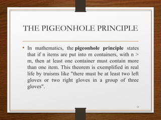 THE PIGEONHOLE PRINCIPLE
13
• In mathematics, the pigeonhole principle states
that if n items are put into m containers, with n >
m, then at least one container must contain more
than one item. This theorem is exemplified in real
life by truisms like "there must be at least two left
gloves or two right gloves in a group of three
gloves".
 