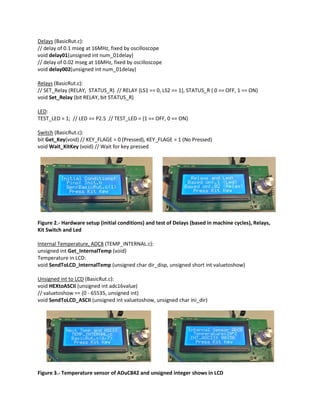 Delays (BasicRut.c):
// delay of 0.1 mseg at 16MHz, fixed by oscilloscope
void delay01(unsigned int num_01delay)
// delay of 0.02 mseg at 16MHz, fixed by oscilloscope
void delay002(unsigned int num_01delay)
Relays (BasicRut.c):
// SET_Relay (RELAY, STATUS_R) // RELAY {LS1 == 0, LS2 == 1}, STATUS_R { 0 == OFF, 1 == ON}
void Set_Relay (bit RELAY, bit STATUS_R)
LED:
TEST_LED = 1; // LED == P2.5 // TEST_LED = {1 == OFF, 0 == ON}
Switch (BasicRut.c):
bit Get_Key(void) // KEY_FLAGE = 0 (Pressed), KEY_FLAGE = 1 (No Pressed)
void Wait_KitKey (void) // Wait for key pressed
Figure 2.- Hardware setup (initial conditions) and test of Delays (based in machine cycles), Relays,
Kit Switch and Led
Internal Temperature, ADC8 (TEMP_INTERNAL.c):
unsigned int Get_InternalTemp (void)
Temperature in LCD:
void SendToLCD_InternalTemp (unsigned char dir_disp, unsigned short int valuetoshow)
Unsigned int to LCD (BasicRut.c):
void HEXtoASCII (unsigned int adc16value)
// valuetoshow == (0 - 65535, unsigned int)
void SendToLCD_ASCII (unsigned int valuetoshow, unsigned char ini_dir)
Figure 3.- Temperature sensor of ADuC842 and unsigned integer shows in LCD
 