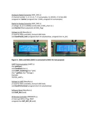 Analog to Digital Converter (ADC_DAC.c):
// channel number: 1, 2, 3, 4, 6, 7 // numsamples: {1, 65535} // 12 bits ADC
unsigned int GetVal (unsigned char CHAN, unsigned int numsamples)
Digital to Analog Converter (ADC_DAC.c):
// voltage: {0, (2.5-1/4096)} 12 bits DAC // DAC_chan: 0, 1
void GenVal (float outputvolt, bit DAC_flag)
Voltage to LCD (BasicRut.c):
// Used for ADCs and DACs, format X.XXX Volts
void SendToLCD_Volt (unsigned short int valuetoshow, unsigned char ini_dir)
Figure 4.- ADCs and DACs (ADC1 is connected to DAC1 for test purpose)
UART Communication (UART.c):
char getChar()
void sendChar(char c)
void UART_OutString(char *pttt)
char * getline( char *Storage )
Example:
TESTER_UART.c
Voltage to UART (BasicRut.c):
// Used for ADCs and DACs, format X.XXX Volts
void SendToTerminal (unsigned short int valuetoshow)
Software Reset (BasicRut.c):
void Soft_Res (void)
IR Remote Controller (IRREMOTE.c):
// Interrupt INT0 // Flag: IRSET
unsigned char GET_KEY_IR (void)
 