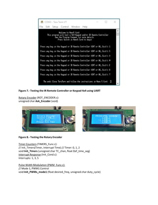 Figure 7.- Testing the IR Remote Controller or Keypad 4x4 using UART
Rotary Encoder (ROT_ENCODER.c):
unsigned char Ask_Encoder (void)
Figure 8.- Testing the Rotary Encoder
Timer Counters (TIMERS_Func.c):
// Init_Timers(Timer, Interrupt Time) // Timer: 0, 1, 2
void Init_Timers (unsigned char TC_chan, float Def_time_seg)
Interrupt Response (Init_Cond.c):
Interrupts: 1, 3, 5
Pulse Width Modulation (PWM_Func.c):
// Mode 1, PWM1 Control
void Init_PWMs_mode1 (float desired_freq, unsigned char duty_cycle)
 