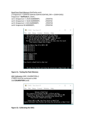 Read from Flash Memory (GetFlashp.asm):
// longvarout == (EDATA1 EDATA2 EDATA3 EDATA4), DIR == (EADH EADL)
longvarout = GetFlash(dir_flash) ;
var1= (longvarout >> 24) & 0x000000FF; //EDATA1
var2= (longvarout >> 16) & 0x000000FF; //EDATA2
var3= (longvarout >> 8) & 0x000000FF; //EDATA3
var4= longvarout & 0x000000FF; //EDATA4
Figure 11.- Testing the Flash Memory
ADC Calibration (ADC_CALIBRATION.c):
// ADC1 must be connected to GND
void CALIBRATION (void)
Figure 12.- Calibrating the ADCs
 