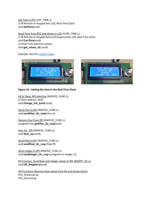 Set Time in RTC (SET_TIME.c):
// IR Remote or Keypad 4x4, LCD, Real Time Clock
void SetTime(void)
Read Time from RTC and shows in LCD (CURR_TIME.c):
// IR Remote or Keypad 4x4 (until keypressed), LCD, Real Time Clock
void CurrTime(void)
// Read Time (decimal values)
void get_values_rtc (void)
Example: See this support video
Figure 13.- Setting the time in the Real Time Clock
Kit to Slave, RPi Interface (RASPI2C_FUNC.c):
// Slave address: 0x34
void Change_Init_Cond (void)
Send Char to RPi (RASPI2C_FUNC.c):
void sendChar_i2c_rasp(char cc)
Receive Char from RPi (RASPI2C_FUNC.c):
unsigned char getChar_i2c_rasp(void)
Sync Kit - RPi (RASPI2C_FUNC.c):
void Sync_up (void)
Send float to RPi (RASPI2C_FUNC.c):
void sendfloat_i2c_rasp (float ff)
Send integer to RPi (RASPI2C_FUNC.c):
void sendinteger_i2c_rasp (unsigned int integer_2)
Kit Function, Send float and integer values to RPi (RASPPI_I2C.c):
void I2C_Raspberry(void)
RPI Functions (Receive float values from Kit and shows them):
Plot_Drawnow.py
Plot_General.py
 