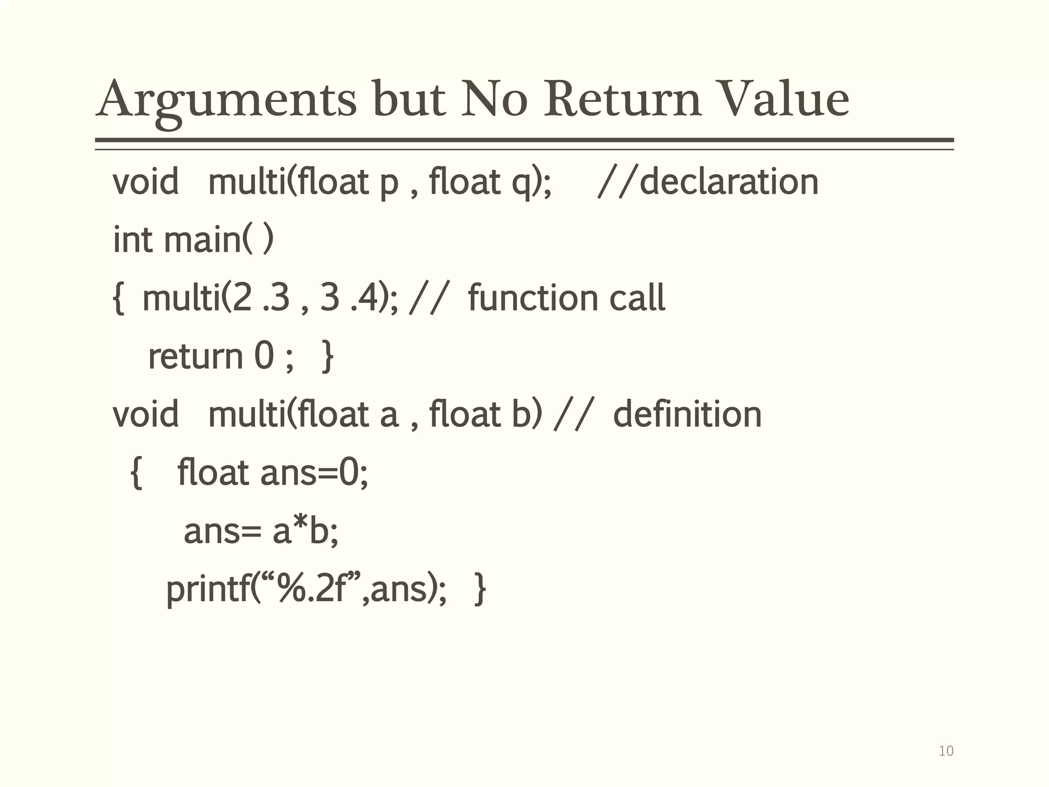 Arguments but No Return Value
void multi(float p , float q); //declaration
int main( )
{ multi(2 .3 , 3 .4); // function call
return 0 ; }
void multi(float a , float b) // definition
{ float ans=0;
ans= a*b;
printf(“%.2f”,ans); }
10
 