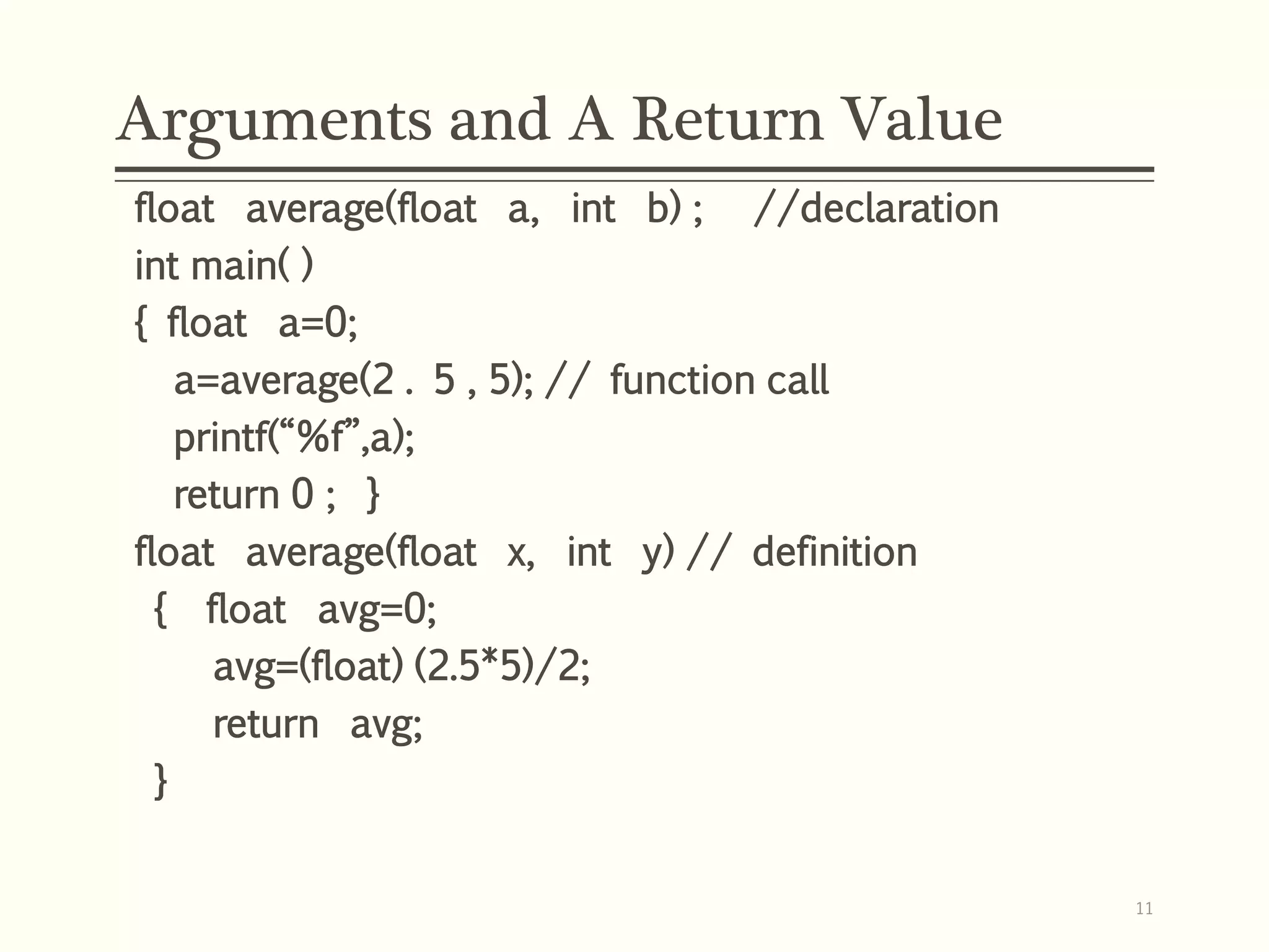 Arguments and A Return Value
float average(float a, int b) ; //declaration
int main( )
{ float a=0;
a=average(2 . 5 , 5); // function call
printf(“%f”,a);
return 0 ; }
float average(float x, int y) // definition
{ float avg=0;
avg=(float) (2.5*5)/2;
return avg;
}
11
 
