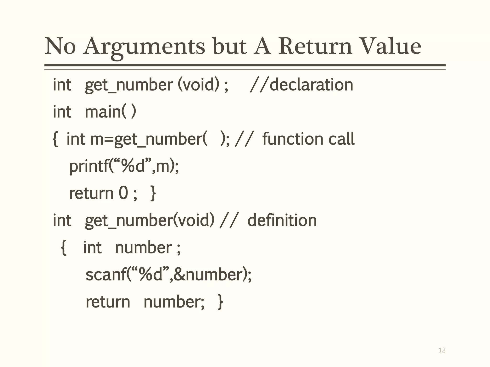No Arguments but A Return Value
int get_number (void) ; //declaration
int main( )
{ int m=get_number( ); // function call
printf(“%d”,m);
return 0 ; }
int get_number(void) // definition
{ int number ;
scanf(“%d”,&number);
return number; }
12
 