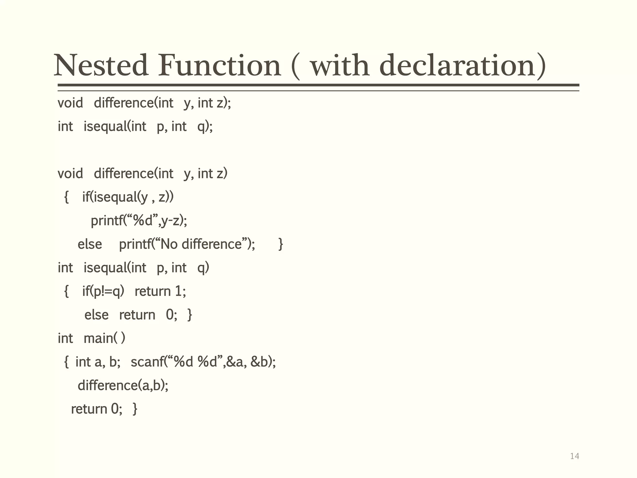 Nested Function ( with declaration)
void difference(int y, int z);
int isequal(int p, int q);
void difference(int y, int z)
{ if(isequal(y , z))
printf(“%d”,y-z);
else printf(“No difference”); }
int isequal(int p, int q)
{ if(p!=q) return 1;
else return 0; }
int main( )
{ int a, b; scanf(“%d %d”,&a, &b);
difference(a,b);
return 0; }
14
 
