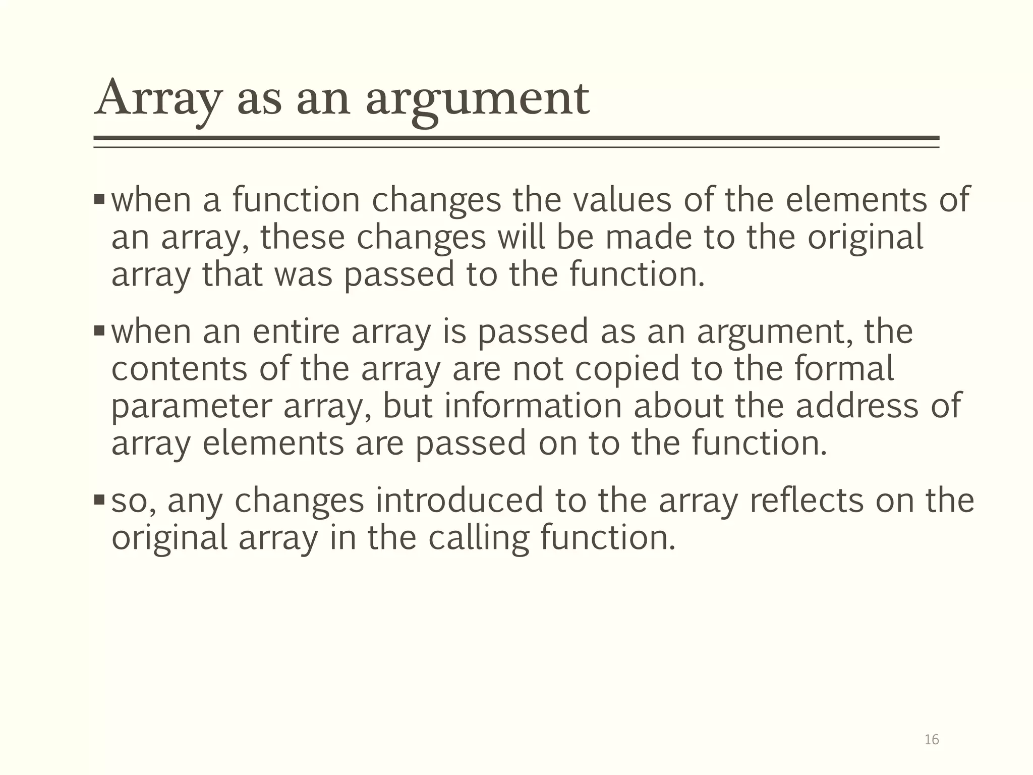 Array as an argument
when a function changes the values of the elements of
an array, these changes will be made to the original
array that was passed to the function.
when an entire array is passed as an argument, the
contents of the array are not copied to the formal
parameter array, but information about the address of
array elements are passed on to the function.
so, any changes introduced to the array reflects on the
original array in the calling function.
16
 